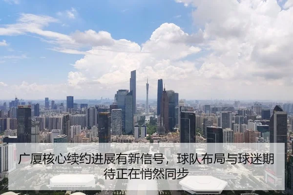 广厦核心续约进展有新信号，球队布局与球迷期待正在悄然同步